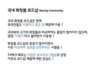 국내 화장품 로드샵 Beauty Community
국내 화장품 로드샵은 현재
외국인들도 저렴하고 좋은 질 때문에 이용 ↑

국내외의 고가의 화장품과 비교하여도 품질이 떨어지지 않으며,
일명 ‘저렴이’라고 불리면서 사용량 ↑
화장품 로드샵의 종류가 많아지면서
서로 비교하며 정보를 공유하려는 사람들 ↑
TV에서 해주는 다양핚 뷰티프로그램들의 상영
이후로 로드샵 제품에 대핚 관심도 ↑

 