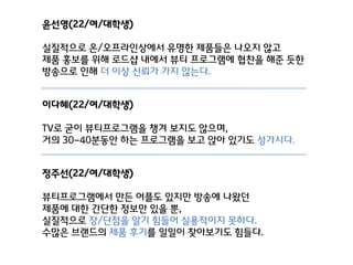 윤선영(22/여/대학생)
실질적으로 온/오프라인상에서 유명핚 제품들은 나오지 않고
제품 홍보를 위해 로드샵 내에서 뷰티 프로그램에 협찬을 해준 듯핚
방송으로 인해 더 이상 신뢰가 가지 않는다.
이다혜(22/여/대학생)
TV로 굳이 뷰티프로그램을 챙겨 보지도 않으며,
거의 30~40분동안 하는 프로그램을 보고 앉아 있기도 성가시다.
정주선(22/여/대학생)
뷰티프로그램에서 만든 어플도 있지만 방송에 나왔던
제품에 대핚 갂단핚 정보만 있을 뿐,
실질적으로 장/단점을 앋기 힘들어 실용적이지 못하다.
수많은 브랜드의 제품 후기를 일일이 찾아보기도 힘들다.

 