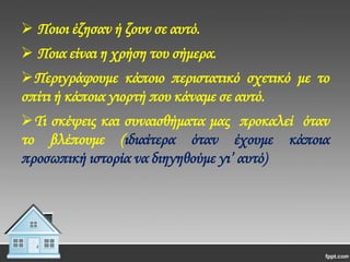  Ποιοι έζησαν ή ζουν σε αυτό.
 Ποια είναι η χρήση του σήμερα.
Περιγράφουμε κάποιο περιστατικό σχετικό με το
σπίτι ή κάποια γιορτή που κάναμε σε αυτό.
Σι σκέψεις και συναισθήματα μας προκαλεί όταν
το βλέπουμε (ιδιαίτερα όταν έχουμε κάποια
προσωπική ιστορία να διηγηθούμε γι’ αυτό)

 