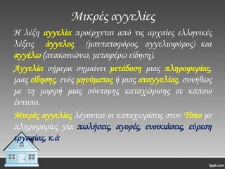 Μικρές αγγελίες
Η λέξη αγγελία προέρχεται από τις αρχαίες ελληνικές
λέξεις άγγελος (μαντατοφόρος, αγγελιοφόρος) και
αγγέλω (ανακοινώνω, μεταφέρω είδηση).
Αγγελία σήμερα σημαίνει μετάδοση μιας πληροφορίας,
μιας είδησης, ενός μηνύματος ή μιας αναγγελίας, συνήθως
με τη μορφή μιας σύντομης καταχώρισης σε κάποιο
έντυπο.
Μικρές αγγελίες λέγονται οι καταχωρίσεις στον Σύπο με
πληροφορίες για πωλήσεις, αγορές, ενοικιάσεις, εύρεση
εργασίας, κ.ά.

 