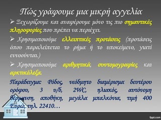 Πώς γράφουμε μια μικρή αγγελία
 Ξεχωρίζουμε και αναφέρουμε μόνο τις πιο σημαντικές
πληροφορίες που πρέπει να περιέχει.
 Χρησιμοποιούμε ελλειπτικές προτάσεις (προτάσεις
όπου παραλείπεται το ρήμα ή το υποκείμενο, γιατί
εννοούνται.)
 Χρησιμοποιούμε αριθμητικά, συντομογραφίες και
αρκτικόλεξα.
Παράδειγμα: Ρόδος, νεόδμητο διαμέρισμα δευτέρου
ορόφου,
3
υ/δ,
2WC,
ηλιακός,
αυτόνομη
θέρμανση, αποθήκη, μεγάλα μπαλκόνια, τιμή 400
Ευρώ, τηλ. 22410…

 