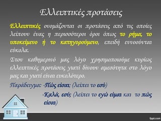 Ελλειπτικές προτάσεις
Ελλειπτικές ονομάζονται οι προτάσεις από τις οποίες
λείπουν ένας η περισσότεροι όροι όπως το ρήμα, το
υποκείμενο ή το κατηγορούμενο, επειδή εννοούνται
εύκολα.
΢τον καθημερινό μας λόγο χρησιμοποιούμε κυρίως
ελλειπτικές προτάσεις γιατί δίνουν αμεσότητα στο λόγο
μας και γιατί είναι ευκολότερο.
Παράδειγμα: -Πώς είσαι; (λείπει το εσύ)
-Καλά, εσύ; (λείπει το εγώ είμαι και το πώς
είσαι)

 