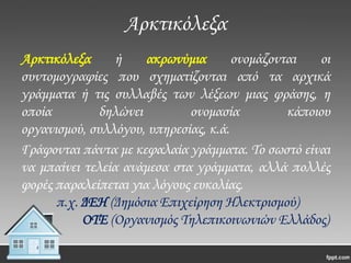 Αρκτικόλεξα
Αρκτικόλεξα
ή
ακρωνύμια
ονομάζονται
οι
συντομογραφίες που σχηματίζονται από τα αρχικά
γράμματα ή τις συλλαβές των λέξεων μιας φράσης, η
οποία
δηλώνει
ονομασία
κάποιου
οργανισμού, συλλόγου, υπηρεσίας, κ.ά.
Γράφονται πάντα με κεφαλαία γράμματα. Σο σωστό είναι
να μπαίνει τελεία ανάμεσα στα γράμματα, αλλά πολλές
φορές παραλείπεται για λόγους ευκολίας.
π.χ. ΔΕΗ (Δημόσια Επιχείρηση Ηλεκτρισμού)
ΟΣΕ (Οργανισμός Σηλεπικοινωνιών Ελλάδος)

 
