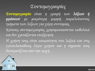 ΢υντομογραφίες
΢υντομογραφία είναι η γραφή των λέξεων ή
φράσεων με μικρότερη μορφή, παραλείποντας
τμήματα των λέξεων για χάρη συντομίας.
Κάποιες συντομογραφίες χρησιμοποιούνται καθολικά
και δεν χρειάζονται επεξήγηση.
Η χρήση τους είναι απαραίτητη στα λεξικά και στις
εγκυκλοπαίδειες λόγω χώρου και η σημασία τους
διευκρινίζεται από την αρχή.

 