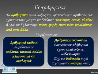Σα αριθμητικά
Σα αριθμητικά είναι λέξεις που φανερώνουν αριθμούς. Σα
χρησιμοποιούμε για να δείξουμε ποσότητα, σειρά, πλήθος
ή για να δηλώσουμε πόσες φορές είναι κάτι μεγαλύτερο
από κάτι άλλο.
Χωρίζονται σε:
Αριθμητικά επίθετα
Χωρίζονται σε
απόλυτα, τακτικά, πολλα
πλασιαστικά και
αναλογικά

Αριθμητικά ουσιαστικά
Φανερώνουν πλήθος και
έχουν κατάληξη σε:
–άδα ή –αριά.
Π.χ. μια δωδεκάδα αυγά
Έχει καμιά εικοσαριά κότες

 