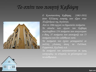 Σο σπίτι του ποιητή Καβάφη
Ο Κωνσταντίνος Καβάφης (1863-1933)
ήταν Έλληνας ποιητής που έζησε στην
Αλεξάνδρεια της Αιγύπτου.
Από το 1866 άρχισε να δημοσιεύει ποιήματα.
Σο σύνολο των έργων του Καβάφη
περιλαμβάνει 154 ποιήματα που αναγνώρισε
ο ίδιος, 37 ποιήματα που αποκήρυξε και 75
ποιήματα που δεν εκδόθηκαν ποτέ.
Σα ποιήματά του έχουν μεταφραστεί σε
πολλές γλώσσες όπως τα Γαλλικά,
Γερμανικά, Αγγλικά, κ.ά.
Σα ποιήματά του κατατάσσονται σε τρεις
κατηγορίες: τα ιστορικά, τα φιλοσοφικά και
τα αισθησιακά.

 