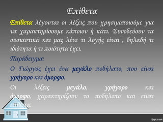 Επίθετα
Επίθετα λέγονται οι λέξεις που χρησιμοποιούμε για
να χαρακτηρίσουμε κάποιον ή κάτι. ΢υνοδεύουν τα
ουσιαστικά και μας λένε τι λογής είναι , δηλαδή τι
ιδιότητα ή τι ποιότητα έχει.
Παράδειγμα:
Ο Γιώργος έχει ένα μεγάλο ποδήλατο, που είναι
γρήγορο και όμορφο.
Οι
λέξεις
μεγάλο,
γρήγορο
και
όμορφο, χαρακτηρίζουν το ποδήλατο και είναι
επίθετα.

 