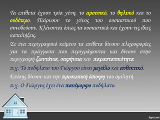 Σα επίθετα έχουν τρία γένη, το αρσενικό, το θηλυκό και το
ουδέτερο. Παίρνουν το γένος του ουσιαστικού που
συνοδεύουν. Κλίνονται όπως τα ουσιαστικά και έχουν τις ίδιες
καταλήξεις.
΢ε ένα περιγραφικό κείμενο τα επίθετα δίνουν πληροφορίες
για τα πράγματα που περιγράφονται και δίνουν στην
περιγραφή ζωντάνια, σαφήνεια και παραστατικότητα
π.χ. Σο ποδήλατο του Γιώργου είναι μεγάλο και ανθεκτικό.
Επίσης δίνουν και την προσωπική άποψη του ομιλητή.
π.χ. Ο Γιώργος έχει ένα πανέμορφο ποδήλατο.

 