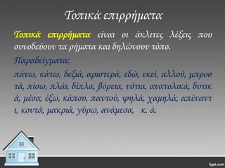 Σοπικά επιρρήματα
Σοπικά επιρρήματα είναι οι άκλιτες λέξεις που
συνοδεύουν τα ρήματα και δηλώνουν τόπο.
Παραδείγματα:
πάνω, κάτω, δεξιά, αριστερά, εδώ, εκεί, αλλού, μπροσ
τά, πίσω, πλάι, δίπλα, βόρεια, νότια, ανατολικά, δυτικ
ά, μέσα, έξω, κάπου, παντού, ψηλά, χαμηλά, απέναντ
ι, κοντά, μακριά, γύρω, ανάμεσα, κ. ά.

 