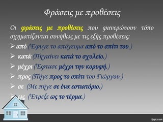 Φράσεις με προθέσεις
Οι φράσεις με προθέσεις που φανερώνουν τόπο
σχηματίζονται συνήθως με τις εξής προθέσεις:
από (Έφυγε το απόγευμα από το σπίτι του.)
 κατά (Πηγαίνει κατά το σχολείο.)
 μέχρι (Έφτασε μέχρι την κορυφή.)
 προς (Πήγε προς το σπίτι του Γιώργου.)
 σε (Με πήγε σε ένα εστιατόριο.)
 ως (Έτρεξε ως το τέρμα.)

 