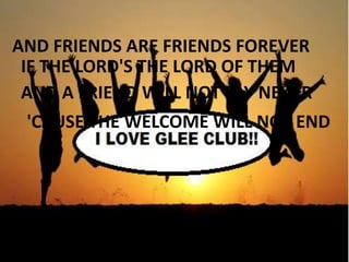AND FRIENDS ARE FRIENDS FOREVER
IF THE LORD'S THE LORD OF THEM
AND A FRIEND WILL NOT SAY NEVER
'CAUSE THE WELCOME WILL NOT END

 