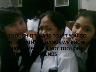 THOUGH IT'S HARD TO LET YOU GO
IN THE FATHER'S HANDS WE KNOW
THAT A LIFETIME'S NOT TOO LONG
TO LIVE AS FRIENDS

 