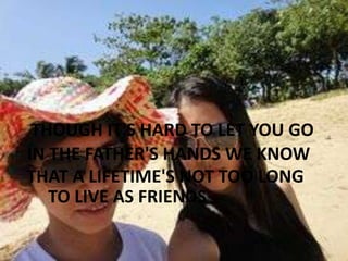 THOUGH IT'S HARD TO LET YOU GO
IN THE FATHER'S HANDS WE KNOW
THAT A LIFETIME'S NOT TOO LONG
TO LIVE AS FRIENDS

 