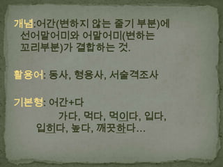 개념:어간(변하지 않는 줄기 부분)에
선어말어미와 어말어미(변하는
꼬리부분)가 결합하는 것.
활용어: 동사, 형용사, 서술격조사
기본형: 어간+다
가다, 먹다, 먹이다, 입다,
입히다, 높다, 깨끗하다…

 