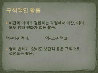  어간과 어미가 결합하는 과정에서 어간, 어미

모두 형태 변화가 없는 활용.

먹+어 먹어,

먹+고 먹고

 형태 변화가 있어도 보편적 음운 규칙으로

설명되는 활용.

 