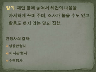정의: 체언 앞에 놓여서 체언의 내용을
자세하게 꾸며 주며, 조사가 붙을 수도 없고,
활용도 하지 않는 말의 집합.
관형사의 갈래:
 성상관형사

지시관형사
 수관형사

 
