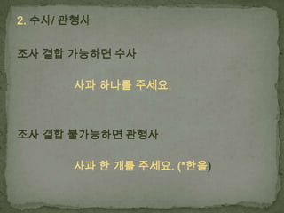 2. 수사/ 관형사
조사 결합 가능하면 수사
사과 하나를 주세요.

조사 결합 불가능하면 관형사
사과 한 개를 주세요. (*한을)

 