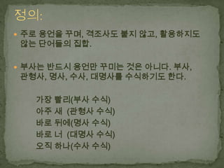  주로 용언을 꾸며, 격조사도 붙지 않고, 활용하지도

않는 단어들의 집합.

 부사는 반드시 용언만 꾸미는 것은 아니다. 부사,

관형사, 명사, 수사, 대명사를 수식하기도 한다.

가장 빨리(부사 수식)
아주 새 (관형사 수식)
바로 뒤에(명사 수식)
바로 너 (대명사 수식)
오직 하나(수사 수식)

 