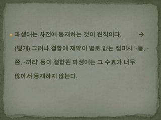  파생어는 사전에 등재하는 것이 원칙이다.



(덮개) 그러나 결합에 제약이 별로 없는 접미사 ‘-들, 쯤, -끼리’ 등이 결합된 파생어는 그 수효가 너무
많아서 등재하지 않는다.

 