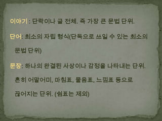이야기 : 단락이나 글 전체. 즉 가장 큰 문법 단위.
단어: 최소의 자립 형식(단독으로 쓰일 수 있는 최소의
문법 단위)
문장: 하나의 완결된 사상이나 감정을 나타내는 단위.
흔히 어말어미, 마침표, 물음표, 느낌표 등으로
끊어지는 단위. (쉼표는 제외)

 