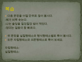  다음 문장을 어절 단위로 끊어 봅시다.

-해가 비쭉 솟는다.
-나는 솔잎을 질겅질겅 씹어 먹었다.
-영미는 걸음이 참 빠르다.
 위 문장을 실질형태소와 형식형태소별로 묶어 봅시다.
 또한 자립형태소와 의존형태소로 묶어 보세요.

자립형태소:
실질형태소:

 