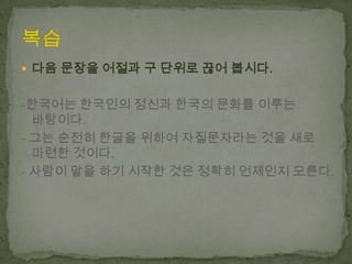  다음 문장을 어절과 구 단위로 끊어 봅시다.

-한국어는 한국인의 정신과 한국의 문화를 이루는
바탕이다.
- 그는 순전히 한글을 위하여 자질문자라는 것을 새로
마련한 것이다.
- 사람이 말을 하기 시작한 것은 정확히 언제인지 모른다.

 