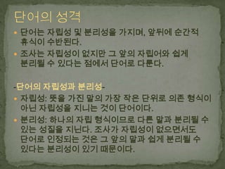  단어는 자립성 및 분리성을 가지며, 앞뒤에 순간적

휴식이 수반된다.
 조사는 자립성이 없지만 그 앞의 자립어와 쉽게
분리될 수 있다는 점에서 단어로 다룬다.

-단어의 자립성과 분리성 자립성: 뜻을 가진 말의 가장 작은 단위로 의존 형식이
아닌 자립성을 지니는 것이 단어이다.
 분리성: 하나의 자립 형식이므로 다른 말과 분리될 수
있는 성질을 지닌다. 조사가 자립성이 없으면서도
단어로 인정되는 것은 그 앞의 말과 쉽게 분리될 수
있다는 분리성이 있기 때문이다.

 