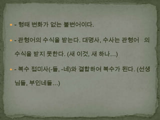  - 형태 변화가 없는 불변어이다.
 - 관형어의 수식을 받는다. 대명사, 수사는 관형어 의

수식을 받지 못한다. (새 이것, 새 하나…)
 - 복수 접미사(-들, -네)와 결합하여 복수가 된다. (선생

님들, 부인네들…)

 