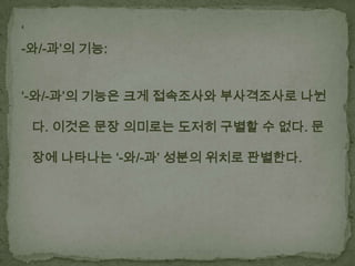 ‘
-와/-과’의 기능:
‘-와/-과’의 기능은 크게 접속조사와 부사격조사로 나뉜
다. 이것은 문장 의미로는 도저히 구별할 수 없다. 문

장에 나타나는 ‘-와/-과’ 성분의 위치로 판별한다.

 