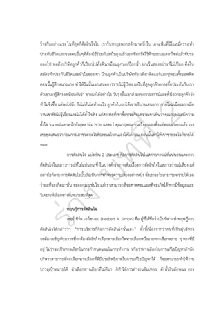 ร้างกัน อย่างแรง ในที่สุ ดก็ตัดสิ นใจไป เขารีบหาถุงพลาสติกมาหนึ่งใบ เอาแฟูมที่มีใบสมัครขอทา
ประกันชีวิตและของคนอื่นๆที่ต้องใช้ร่วมกันลงในถุงแล้วเอาเชือกรัดไว้ท้ายรถมอเตอร์ไซต์แล้วขับรถ
ออกไป พอถึงบริษัทลูกค้าก็เปียกไปทั้งตัวเหมือนลูกนกเปียกน้า ยกเว้นสองอย่างที่ไม่เปียก คือใบ
สมัครทาประกันชีวิตและหั วใจของเขา บ้านลูกค้าเป็นบริษัทท่องเที่ยวติดแอร์และปูพรมทั้งออฟฟิศ
ตอนนั้นรู้สึกหนาวมาก ทาให้วันนั้นเขาเสนอการขายไม่รู้เรื่อง แต่ในที่สุดลูกค้าตกลงซื้อประกันกับเขา
ตัวเขาเองรู้สึกงงเหมือนกันว่า ขายมาได้อย่างไร วันรุ่งขึ้นเขาส่งมอบกรรมธรรม์และตั้งใจถามลูกค้า ว่า
ทาไมจึงซื้อ แต่พอไปถึง ยังไม่ทันไดทาอะไร ลูกค้าก็บอกให้เขาอธิบายเสนอการขายใหม่เนื่องจากเมื่อ
วานเขาฟังไม่รู้เรื่องและไม่ได้ตั้งใจฟัง แต่สาเหตุที่เขาซื้อประกันเพราะเขาเห็นว่า คุณกฤษณะมีความ
ตั้งใจ ขนาดฝนตกหนักยังอุตสาห์มาขาย แสดงว่าคุณกฤษณะชนะใจตนเองตั้งแต่ ตอนฝนตกแล้ว เขา
เคยพูดเสมอว่าก่อนการเอาชนะอะไรต้องชนะใจตนเองให้ได้ก่อน ตอนนั้นทาให้เขาขายอะไรก็ขายได้
หมด
การตัดสินใจ แบ่งเป็น 2 ประเภท คือการตัดสินใจในสภาวการณ์ที่แน่นอนและการ
ตัดสินใจในสภาวการณ์ที่ไม่แน่นอน ซึ่งในบางตาราอาจเพิ่มเรื่องการตัดสินใจในสภาวการณ์เ สี่ยง แต่
อย่างไรก็ตาม การตัดสินใจนั้นถือเป็นการบริหารความเสี่ยงอย่างหนึ่ง ซึ่งเราจะไม่สามารถทราบได้เลย
ว่าผลที่จะเกิดมานั้น จะออกมาเช่นไร แต่เราสามารถที่จะคาดคะเนผลที่จะเกิดได้หากมีข้อมูลและ
วิเคราะห์เลือกทางที่เหมาะสมที่สุด
ทฤษฎีการตัดสินใจ
เฮอร์เบิร์ต เอ.ไซมอน (Herbert A. Simon) คือ ผู้ที่ได้ชื่อว่าเป็นบิดาแห่งทฤษฎีการ
ตัดสินใจได้กล่าวว่า “การบริห ารก็คือการตัดสินใจนั่นเอง” ทั้งนี้เนื่องจากว่าคนที่เป็นผู้บริหาร
จะต้องเผชิญกับภาวะที่จะต้องตัดสินใจเลือกทางเลือกใดทางเลือกหนึ่งจากทางเลือกหลาย ๆ ทางที่มี
อยู่ ไม่ว่าจะเป็นทางเลือกในการกาหนดแผนในการทางาน หรือว่าทางเลือกในการแก้ไขปัญหาถ้านัก
บริหารสามารถที่จะเลือกทางเลือกที่ดีมีประสิทธิภาพในการแก้ไขปัญหาได้ ก็จะสามารถทาให้งาน
บรรลุเปูาหมายได้ ถ้าเลือกทางเลือกที่ไม่ดีมา ก็ทาให้การทางานล้มเหลว ดังนั้นในลักษณะ การ

 