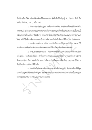 ตัดสินใจเพื่อให้ได้ทางเลือกที่ดีจะต้องมีขั้นตอนของการตัดสินใจที่สาคัญอยู่ 4 ขั้นตอน ดังนี้ คือ
(ธงชัย สันติวงษ์, 2542, หน้า 196)
1. การพิจารณาถึงตัวปัญหา ในขั้นตอนแรกนี้ก็คือ นักบริหารที่เป็นผู้ที่ทาหน้าที่ใน
การตัดสินใจ จะต้องสามารถระบุให้ทราบสาเหตุที่แท้จริงของปัญหาที่เกิดขึ้นให้ได้เสียก่อน ในขั้นตอนนี้
เหมือนกับการที่หมอทาการวินิจฉัยโรค ถ้าหมอวินิจฉัยโรคได้ถูกก็จะทาให้กระบวนการรักษาที่ตามมา
ได้ผล แต่ถ้าวินิจฉัยโรคผิดกระบวนการรักษาโรคที่ตามมาก็จะผิดไปด้วย ทาให้การรักษาโรคล้มเหลว
2. การพิจารณาค้นหาทางเลือก ทางเลือกในการแก้ปัญหาอาจจะมีหลายทาง มีกี่
ทางเลือก เราจะต้องนามาพิจารณาให้หมดเพราะจะทาให้เรามีทางเลือกที่หลากหลายขึ้น
3. การประเมินผลทางเลือก คือการทาการพิจารณาทางเลือกแต่ละทางว่ามีข้อดี
อย่างไรบ้าง ข้อเสียอย่างไรบ้าง ในขั้นตอนของการประเมินผลทางเลือก ถ้าจะให้ดีควรที่จะมีการ
นาเอาเทคนิคการวิเคราะห์เชิงปริมาณมาช่วยในการประเมินผลทางเลือกด้วย เพราะจะทาให้การ
ตัดสินใจเลือกทางเลือกทาได้ง่ายขึ้น
4. การตัดสินใจเลือกทางเลือกและการนาทางเลือกไปปฏิบัติ เลือกทางเลือกที่ดีที่สุด
และนาไปปฏิบัติเพื่อที่จะแก้ไขปัญหา แล้วตรวจสอบประสิทธิผลของการนาทางเลือกนั้นไปปฏิบัติ
จากข้อมูลย้อนกลับ ของกระบวนการในการตัดสินใจ

 