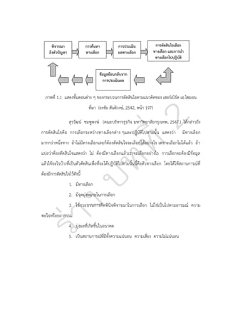 พิจารณา
ถึงตัวปัญหา

การค้นหา
ทางเลือก

การประเมิน
ผลทางเลือก

การตัดสินใจเลือก
ทางเลือก และการนา
ทางเลือกไปปฏิบัติ

ข้อมูลย้อนกลับจาก
การประเมินผล

ภาพที่ 1.1 แสดงขั้นตอนต่าง ๆ ของกระบวนการตัดสินใจตามแนวคิดของ เฮอร์เบิร์ต เอ.ไซมอน
ที่มา (ธงชัย สันติวงษ์, 2542, หน้า 197)
สุรวัฒน์ ชมพูพงษ์ (คณะบริหารธุรกิจ มหาวิทยาลัยกรุงเทพ, 2547.) ได้กล่าวถึง
การตัดสินใจคือ การเลือกระหว่างทางเลือกต่าง ๆและปฏิบัติไปตามนั้น แสดงว่า

มีทางเลือก

มากกว่าหนึ่งทาง ถ้าไม่มีทางเลือกเลยก็ต้องตัดสินใจจะเลือกได้อย่างไร เพราะเลือกไม่ได้แล้ว ถ้า
แปลว่าต้องตัดสินใจแสดงว่า ไม่ ต้องมีทางเลือกแล้วเราจะเลือกอย่างไร การเลือกจะต้องมีข้อมูล
แล้วใช้อะไรบ้างที่เป็นตัวตัดสินเพื่อที่จะได้ปฏิบัติไปตามนั้นนี้คือตัวทางเลือก โดยได้ให้สถานการณ์ที่
ต้องมีการตัดสินใจไว้ดังนี้
1. มีทางเลือก
2. มีจุดมุ่งหมายในการเลือก
3. ใช้กระบวนการคิดพินิจพิจารณาในการเลือก ไม่ใช่เป็นไปตามอารมณ์ ความ
พอใจหรือยถากรรม
4. มุ่งผลที่เกิดขึ้นในอนาคต
5. เป็นสถานการณ์ที่มีทั้งความแน่นอน ความเสี่ยง ความไม่แน่นอน

 
