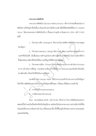 กระบวนการตัดสินใจ
กระบวนการตัดสินใจ (Decision Making Process ) คือการกาหนดขั้นตอนในการ
ตัดสินใจ แก้ไขปัญหาที่เกิดขึ้นภายในองค์กรอย่างมีหลักเกณฑ์ เพื่อให้ได้ผลลัพธ์ที่ต้องการ Herbert
Simon ได้แบ่งระยะของการตัดสินใจเป็น 3 ขั้นตอน (ชาญชัย อาจินสมาจาร, 2551, หน้า 71-89 )
ดังนี้
1. กิจกรรมการคิด (Intelligent) คือการหาโอกาสเพื่อการตัดสินใจการหาเหตุผล
ของปัญหา
2. กิจกรรมการออกแบบ (Design) คือการระบุ พัฒนา และวิเคราะห์แนวทางการ
กระทาที่เป็นไปได้ เป็นขั้นตอนการสร้างและวิเคราะห์ทางเลือกในการตัดสินใจ โดยทางเลือกที่สร้าง
ขึ้นต้องเป็นทางเลือกที่เป็นไปได้ในการแก้ปัญหาให้ได้ประโยชน์สูงสุด
3. กิจกรรมทางเลือก (Choice) คือการคัดเลือกแนวทางการดาเนินการจากแนว
ทางการดาเนิ น การที่มี อยู่ ประเมินทางเลื อ กต่า งๆที่ไ ด้จากการออกแบบและคัดเลื อกให้ เหลื อ
ทางเลือกเดียว ที่จะนาไปใช้จริงในการแก้ปัญหา
แนวคิดนี้ ต่อมา George Huber ได้นามารวบรวมเข้ากับกระบวนการแก้ไขปัญหา
จึงทาให้การตัดสินใจและกระบวนการแก้ไขปัญหามีทั้งหมด 5 ขั้นตอน ที่เพิ่มมาภายหลัง คือ
4. การนาไปใช้ (Implementation)
5. การติดตามผล (Monitering)
จานง พรายแย้มแข (2534, หน้า 25-26) ได้กล่าวว่า ในการตัดสินใจของคนเรา
แต่ละครั้งไม่ว่าจะเป็นเรื่องเล็กหรือเรืองใหญ่ก็ตาม จะต้องเป็นไปตามกระบวนการอย่างเดียวกันทั้งสิ้น
เว้นแต่จะใช้เวลามากน้อยต่างกัน ในบางขั้นตอนเท่านั้น ทั้งนี้ขึ้นอยู่กับทักษะความสามารถของแต่ละ
บุคคลเป็นสาคัญ

 