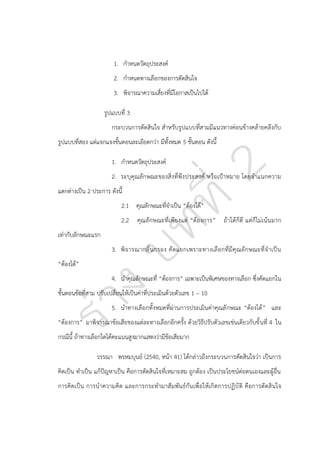 1. กาหนดวัตถุประสงค์
2. กาหนดทางเลือกของการตัดสินใจ
3. พิจารณาความเสี่ยงที่มีโอกาสเป็นไปได้
รูปแบบที่ 3
กระบวนการตัดสินใจ สาหรับรูปแบบที่สามมีแนวทางค่อนข้างคล้ายคลึงกับ
รูปแบบที่สอง แต่แจกแจงขั้นตอนละเอียดกว่า มีทั้งหมด 5 ขั้นตอน ดังนี้
1. กาหนดวัตถุประสงค์
2. ระบุคุณลักษณะของสิ่งที่พึง ประสงค์ หรือเปูาหมาย โดยจาแนกความ
แตกต่างเป็น 2 ประการ ดังนี้
2.1 คุณลักษณะที่จาเป็น “ต้องได้”
2.2 คุณลั กษณะที่เพียงแต่ “ต้องการ” ถ้าได้ก็ดี แต่ก็ไม่เน้นมาก
เท่ากับลักษณะแรก
3. พิจ ารณากลั่ น กรอง คั ดแยกเพราะทางเลื อ กที่ มี คุ ณ ลั ก ษณะที่จ าเป็ น
“ต้องได้”
4. นาคุณลักษณะที่ “ต้องการ” เฉพาะเป็นพิเศษของทางเลือก ซึ่งคัดแยกใน
ขั้นตอนข้อที่สาม ปรับเปลี่ยนให้เป็นค่าที่ประเมินด้วยตัวเลข 1 – 10
5. นาทางเลือกทั้งหมดที่ผ่านการประเมินค่าคุณลักษณะ “ต้องได้” และ
“ต้องการ” มาพิจารณาข้อเสียของแต่ละทางเลือกอีกครั้ง ด้วยวิธีปรับตัวเลขเช่นเดียวกับขั้ นที่ 4 ใน
กรณีนี้ ถ้าทางเลือกใดได้คะแนนสูงมากแสดงว่ามีข้อเสียมาก
วรรณา พรหมบุนย์ (2540, หน้า 41) ได้กล่าวถึงกระบวนการตัดสินใจว่า เป็นการ
คิดเป็น ทาเป็น แก้ปัญหาเป็น คือการตัดสินใจที่เหมาะสม ถูกต้อง เป็นประโยชน์ต่อตนเองและผู้อื่น
การคิดเป็น การน าความคิด และการกระทามาสั มพันธ์กันเพื่อให้เกิดการปฏิบั ติ คือการตัดสิ นใจ

 