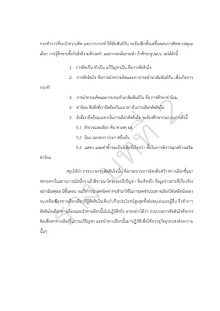 กระทาการที่จะนาความคิด และการกระทาให้สัมพันธ์กัน จะต้องฝึกตั้งแต่ขั้นตอนการคิดหาเหตุผล
เลือก การรู้สึกซาบซึ้งกับสิ่งดีงามที่กระทา และการลงมือกระทา ถ้าศึกษารูปแบบ จะได้ดังนี้
1. การคิดเป็น ทาเป็น แก้ปญหาเป็น คือการตัดสินใจ
ั
2. การตัดสินใจ คือการนาความคิดและการกระทามาสัมพันธ์กัน เพื่อเกิดการ
กระทา
3. การนาความคิดและการกระทามาสัมพันธ์กัน คือ การศึกษาค่านิยม
4. ค่านิยม คือสิ่งที่เรายึดถือเป็นแนวทางในการเลือกตัดสินใจ
5. สิ่งที่เรายึดถือแนวทางในการเลือกตัดสินใจ จะต้องศึกษากระบวนการดังนี้
5.1 สารวจและเลือก คือ หาเหตุ ผล
5.2 นิยม มองพวก ประกาศยืนยัน
5.3 แสดง และทาซ้าจนเป็นนิสัยที่เรียกว่า ขั้นในการพิจารณาสร้างเสริม
ค่านิยม
สรุปได้ว่า กระบวนการตัดสินใจนั้ น คือกระบวนการคิดเพื่อ สร้างทางเลือกขึ้นมา
หลายทางในสถานการณ์หนึ่งๆ แล้วพิจารณาไตร่ตรองถึงปัญหา ข้อเท็จจริง ข้อมูลข่าวสารที่เกี่ยวข้อง
อย่างมีเหตุผล มีขั้นตอน จนถึงการนาเทคนิคต่างๆเข้ามาใช้ในการลดจานวนทางเลือกให้เหลือน้อยลง
จนเหลือเพียงทางเลือกเดียวที่ผู้ตัดสินใจเห็นว่าเป็นประโยชน์สูงสุดทั้งต่อตนเองและผู้อื่น จึงทาการ
ตัดสินใจเลือกทางเลือกและนาทางเลือกนั้นไปปฏิบัติจริง อาจกล่าวได้ว่า กระบวนการตัดสินใจคื อการ
คิดเพื่อหาทางเลือกในการแก้ปัญหา และนาทางเลือกนั้นมาปฏิบัติเพื่อให้บรรลุวัตถุประสงค์ของงาน
นั้นๆ

 