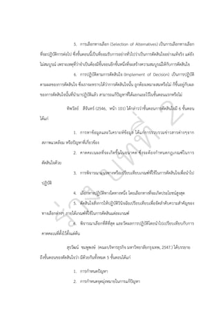 5. การเลือกทางเลือก (Selection of Alternatives) เป็นการเลือกทางเลือก
ที่จะปฏิบัติการต่อไป ซึ่งขั้นตอนนี้เป็นที่ยอมรับการอย่างทั่วไปว่าเป็นการตัดสินใจอย่างแท้จริง แต่ยัง
ไม่สมบูรณ์ เพราะเหตุที่ว่าจาเป็นต้องมีขั้นจอนอีกขั้นหนึ่งที่จะสร้างความสมบูรณ์ให้กับการตัดสินใจ
6. การปฏิบัติตามการตัดสินใจ (Implement of Decision) เป็นการปฏิบัติ
ตามผลของการตัดสินใจ ซึ่งเราจะทราบได้ว่าการตัดสินใจนั้น ถูกต้องเหมาะสมหรือไม่ ก็ขึ้นอยู่กับผล
ของการตัดสินใจนั้นที่นามาปฏิบัติแล้ว สามารถแก้ปัญหาที่ได้แยกแยะไว้ในขั้นตอนแรกหรือไม่
ทิพวัลย์ สีจันทร์ (2546, หน้า 101) ได้กล่าวว่าขั้นตอนการตัดสินใจมี 6 ขั้นตอน
ได้แก่
1. การหาข้อ มูล และวิเ คราะห์ ข้อ มูล ได้แ ก่ก ารรวบรวมข่ าวสารต่า งๆจาก
สภาพแวดล้อม หรือปัญหาที่เกี่ยวข้อง
2. คาดคะเนผลที่ จ ะเกิ ด ขึ้ น ในอนาคต ซึ่ ง จะต้ อ งก าหนดกฎเกณฑ์ ใ นการ
ตัดสินใจด้วย
3. การพิจารณาแนวทางหรือเปรียบเทียบเกณฑ์ที่ใช้ในการตัดสินใจเพื่อนาไป
ปฏิบัติ
4. เลือกทางปฏิบัติทางใดทางหนึ่ง โดยเลือกทางที่จะเกิดประโยชน์สูงสุด
5. ตัดสินใจสั่งการให้ปฏิบัติวินิจฉัยเปรียบเทียบเพื่อจัดลาดับความสาคัญของ
ทางเลือกต่างๆ ภายใต้เกณฑ์ที่ใช้ในการตัดสินแต่ละเกณฑ์
6. พิจารณาเลือกที่ดีที่สุด และวัดผลการปฏิบัติโดยนาไปเปรียบเทียบกับการ
คาดคะเนที่ตั้งไว้ตั้งแต่ต้น
สุรวัฒน์ ชมพูพงษ์ (คณะบริหารธุรกิจ มหาวิทยาลัยกรุงเทพ, 2547.) ได้บรรยาย
ถึงขั้นตอนของตัดสินใจว่า มีด้วยกันทั้งหมด 5 ขั้นตอนได้แก่
1. การกาหนดปัญหา
2. การกาหนดจุดมุ่งหมายในการแก้ปัญหา

 