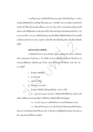การแก้ปัญหาและการตัดสินใจนั้นเป็นของควบคู่กัน เมื่อใดที่เกิดปัญหา การสร้าง
ทางเลือกเพื่อตัดสินใจใจการแก้ปัญหานั้นๆย่อมตามมา เราเห็นได้ว่า ไม่ว่าเราจะเลือกทางเลือกใดๆก็
ตามที่เราสร้างขึ้นมานั้น ล้วนแต่ผ่านขั้นตอน กระบวนการในการสร้าง และลดทอนทางเลือกลงจนให้
เหลือทางเลือกที่ดีที่สุดเพียงทางเลือกเดียวทั้งนั้น ซึ่งในแต่ละปัญหาหรือข้อขัดแย้งที่เกิดขึ้น เราไม่
สามารถบอกได้ว่า กระบวนการตัดสินใจในรูปแบบของใครดีที่สุด ซึ่งผู้ตัดสินใจต้องนาไปประยุกต์ใช้
เองให้เหมาะสมกับสภาวการณ์ เราจะรู้ว่าทางเลือกที่เราเลือกนั้นดีเยี่ยมแค่ไหน ก็ต่อเมื่อเราได้ลงมือ
ปฏิบัติ
องค์ประกอบในการตัดสินใจ
การตัดสินใจใดๆก็ตาม ต้องอาศัยหลักการของการมีเหตุ มีผล ซึ่งในการตัดสินใจ
หนึ่งๆ จะส่งผลออกมาในลักษณะ 2 ด้าน นั่นคือ ประสบความสาเร็จ หรือล้มเหลว ซึ่งองค์ประกอบ
หลายอย่างที่มีผลต่อการตัดสินใจ (ยุดา รักไทย, 2544 อ้างใน ทิพย์วัลย์ สีจันทร์, 2546 หน้า 107 111) มีดังนี้
1. ลักษณะการตัดสินใจ
2. เชาวน์อารมณ์
3. อคติทางการรับรู้
4. ผลกระทบทางการเมือง
1. ลักษณะการตัดสินใจ มีลักษณะที่สาคัญ 3 ประการ ดังนี้
1.1 คุณภาพ (Quality) หมายถึง การตัดสินใจที่ทาให้ได้รับโอกาสโดยการใช้
ทรัพยากรที่มีอย่างเหมาะสมและคุ้มค่า เพื่อให้เกิดการตัดสินใจที่ได้ประโยชน์สูงสุด
1.2 ความเร็ว (Speed) การตัดสินใจด้วยความรวดเร็วทันต่อสถานการณ์
1.3 พันธะหน้าที่ (Mission) กล่าวคือ ต้องทาหน้าที่ของตนเองให้สาเร็จลุล่วง
ซึ่งนอกจากจะรับผิดชอบในหน้าที่ของเราแล้ว เราต้องพยายามให้ผู้อื่นมีส่วนร่วมในการดาเนินงาน
ด้วย และยอมรับหน้าที่ด้วยความเต็มใจ

 
