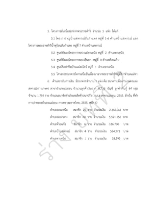 5. โครงการอันเนื่องมาจากพระราชดาริ จานวน 5 แห่ง ได้แก่
5.1 โครงการหมู่ บ้า นสหกรณ์ สั น ก าแพง หมู่ ที่ 1-6 ต าบลบ้า นสหกรณ์ และ
โครงการพระราชดาริน้าพุร้อนสันกาแพง หมู่ที่ 7 ตาบลบ้านสหกรณ์
5.2 ศูนย์พัฒนาโครงการหลวงแม่ทาเหนือ หมู่ที่ 2 ตาบลทาเหนือ
5.3 ศูนย์พัฒนาโครงการหลวงตีนตก หมู่ที่ 8 ตาบลห้วยแก้ว
5.4 ศูนย์ศิลปาชีพบ้านแม่ตะไคร้ หมู่ที่ 1 ตาบลทาเหนือ
5.5 โครงการธนาคารโคกระบืออันเนื่องมาจากพระราชดาริหมู่ที่1-7ตาบลแม่ทา
6. ด้านสถาบันการเงิน มีธนาคารจานวน 1 แห่ง คือ ธนาคารเพื่อการเกษตรและ
สหกรณ์การเกษตร สาขาอาเภอแม่ออน จานวนลูกค้าเงินฝาก 8,756 บัญชี ลูกค้าเงินกู้ 64 กลุ่ม
จานวน 1,759 ราย จานวนสมาชิกจานาผลผลิตข้าวนาปรัง ( ธ.ก.ส.สาขาแม่ออน, 2555. อ้างใน ที่ทา
การปกครองอาเภอแม่ออน กระทรวงมหาดไทย, 2555, หน้า 4)
ตาบลออนเหนือ

สมาชิก 26 ราย จานวนเงิน 2,346,061 บาท

ตาบลออนกลาง

สมาชิก 60 ราย จานวนเงิน 5,591,156 บาท

ตาบลห้วยแก้ว

สมาชิก 6 ราย จานวนเงิน 186,700

ตาบลบ้านสหกรณ์

สมาชิก 4 ราย จานวนเงิน 564,273 บาท

ตาบลทาเหนือ

สมาชิก 1 ราย จานวนเงิน

บาท

33,393 บาท

 