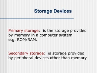 Storage Devices

Primary storage: is the storage provided
by memory in a computer system
e.g. ROM/RAM.
Secondary storage: is storage provided
by peripheral devices other than memory

 