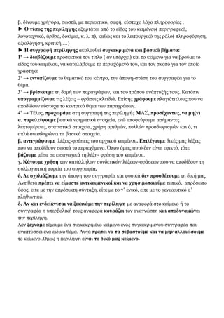 β. δίνουμε γρήγορα, σωστά, με περιεκτικό, σαφή, εύστοχο λόγο πληροφορίες .
► Ο τύπος της περίληψης εξαρτάται από το είδος του κειμένου( περιγραφικό,
λογοτεχνικό, άρθρο, δοκίμιο, κ. λ. π), καθώς και το λειτουργικό της ρόλο( πληροφόρηση,
αξιολόγηση, κριτική,…)
► Η συγγραφή περίληψης ακολουθεί συγκεκριμένα και βασικά βήματα:
1ο → διαβάζουμε προσεκτικά τον τίτλο ( αν υπάρχει) και το κείμενο για να βρούμε το
είδος του κειμένου, να καταλάβουμε το περιεχόμενό του, και τον σκοπό για τον οποίο
γράφτηκε
2ο → εντοπίζουμε το θεματικό του κέντρο, την άποψη-στάση του συγγραφέα για το
θέμα.
3ο → βρίσκουμε τη δομή των παραγράφων, και του τρόπου ανάπτυξής τους. Κατόπιν
υπογραμμίζουμε τις λέξεις – φράσεις κλειδιά. Επίσης γράφουμε πλαγιότιτλους που να
αποδίδουν εύστοχα το κεντρικό θέμα των παραγράφων.
4ο → Τέλος, προχωράμε στη συγγραφή της περίληψής ΜΑΣ, προσέχοντας, να μη(ν)
α. παραλείψουμε βασικά νοηματικά στοιχεία, ενώ αποφεύγουμε ασήμαντες
λεπτομέρειες, στατιστικά στοιχεία, χρήση αριθμών, πολλών προσδιορισμών και ό, τι
απλά συμπληρώνει τα βασικά στοιχεία.
β. αντιγράψουμε λέξεις-φράσεις του αρχικού κειμένου. Επιλέγουμε δικές μας λέξεις
που να αποδίδουν σωστά το περιεχόμενο. Όπου όμως αυτό δεν είναι εφικτό, τότε
βάζουμε μέσα σε εισαγωγικά τη λέξη- φράση του κειμένου.
γ. Κάνουμε χρήση των κατάλληλων συνδετικών λέξεων-φράσεων που να αποδίδουν τη
συλλογιστική πορεία του συγγραφέα.
δ. Δε σχολιάζουμε την άποψη του συγγραφέα και φυσικά δεν προσθέτουμε τη δική μας.
Αντίθετα πρέπει να είμαστε αντικειμενικοί και να χρησιμοποιούμε τυπικό, απρόσωπο
ύφος, είτε με την απρόσωπη σύνταξη, είτε με το γ’ ενικό, είτε με το γενικευτικό α’
πληθυντικό.
δ. Αν και ενδείκνυται να ξεκινάμε την περίληψη με αναφορά στο κείμενο ή το
συγγραφέα η υπερβολική τους αναφορά κουράζει τον αναγνώστη και αποδυναμώνει
την περίληψη.
Δεν ξεχνάμε :έχουμε ένα συγκεκριμένο κείμενο ενός συγκεκριμένου συγγραφέα που
αναπτύσσει ένα ειδικό θέμα. Αυτά πρέπει να τα σεβαστούμε και να μην αλλοιώσουμε
το κείμενο .Όμως η περίληψη είναι το δικό μας κείμενο.

 