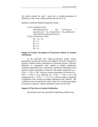 KEARNEY & PETERS29

the results indicate for each 1 point rise in student perception of
difficulty of class work, student satisfaction rose by 0.18.
Random Coefficient Model in Equation Format:
Level 1 (Student Level):
StudentSatisfaction
=
0j+
(Cohesion) + 3j (Competition) +
2j
rij(ResidualUnexplainedVariance)
Level 2 (Classroom Level):
0j = 00 + u0j
1j= 10
2j= 20
3j= 30
4j= 40

1j(Friction)
4j

+
(Difficulty) +

Impact of Teacher Perceptions of Classroom Climate on Student
Satisfaction
In the intercepts and slopes-as-outcomes model, teacher
perceptions of classroom climate were added to the level 2 equation to
measure whether teacher perceptions of classroom friction, cohesion,
difficulty, or competition were related to student satisfaction.
Findings demonstrate that a statistically significant relationship exists
between teacher perception of cohesion and student satisfaction ( 05 =
0.20, t = 2.22, p< .05). However, teacher perceptions of friction ( 02 =
0.05, t = 0.38, p =n.s.), difficulty ( 04 = 0.28, t = 1.94, p =n.s.), and
competition ( 03 = -0.10, t = -1.13, p =n.s.) did not make a significant
contribution to the variance in student satisfaction (See Table 6). The
coefficient score reveals that for each 1 point rise in teacher perception
of classroom cohesion, student satisfaction scores rose by 0.20.
Impact of Class Size on Student Satisfaction
Researchers were also interested in identifying whether class

 