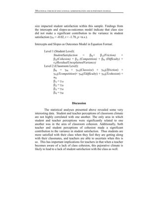 30NATIONAL FORUM OF EDUCATIONAL ADMINISTRATION AND SUPERVISION JOURNAL

size impacted student satisfaction within this sample. Findings from
the intercepts and slopes-as-outcomes model indicate that class size
did not make a significant contribution to the variance in student
satisfaction ( 01 = -0.02, t = -1.78, p =n.s.).
Intercepts and Slopes as Outcomes Model in Equation Format:
Level 1 (Student Level):
StudentSatisfaction
=
0j+
(Cohesion) + 3j (Competition) +
2j
rij(ResidualUnexplainedVariance)
Level 2 (Classroom Level):
+
0j =
00 +
01j(Classsize)
03j(Tcompetition)+ 04j(Tdifficulty) +
u0j
1j = 10
2j = 20
3j = 30
4j = 40

1j(Friction)
4j

+
(Difficulty) +

02j(Tfriction)

+
05j(Tcohesion) +

Discussion
The statistical analyses presented above revealed some very
interesting data. Student and teacher perceptions of classroom climate
are not highly correlated with one another. The only area in which
student and teacher perceptions were significantly related to one
another was in the area of classroom cohesion. Additionally, both
teacher and student perceptions of cohesion made a significant
contribution to the variance in student satisfaction. Thus students are
more satisfied with their class when they feel they are getting along
with their classmates, and teachers are able to ascertain when this is
so. This has important implications for teachers in that when a teacher
becomes aware of a lack of class cohesion, this pejorative climate is
likely to lead to a lack of student satisfaction with the class as well.

 