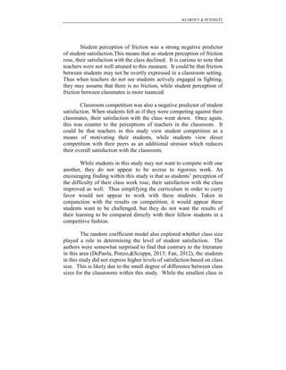 KEARNEY & PETERS31

Student perception of friction was a strong negative predictor
of student satisfaction.This means that as student perception of friction
rose, their satisfaction with the class declined. It is curious to note that
teachers were not well attuned to this measure. It could be that friction
between students may not be overtly expressed in a classroom setting.
Thus when teachers do not see students actively engaged in fighting,
they may assume that there is no friction, while student perception of
friction between classmates is more nuanced.
Classroom competition was also a negative predictor of student
satisfaction. When students felt as if they were competing against their
classmates, their satisfaction with the class went down. Once again,
this was counter to the perceptions of teachers in the classroom. It
could be that teachers in this study view student competition as a
means of motivating their students, while students view direct
competition with their peers as an additional stressor which reduces
their overall satisfaction with the classroom.
While students in this study may not want to compete with one
another, they do not appear to be averse to rigorous work. An
encouraging finding within this study is that as students’ perception of
the difficulty of their class work rose, their satisfaction with the class
improved as well. Thus simplifying the curriculum in order to curry
favor would not appear to work with these students. Taken in
conjunction with the results on competition, it would appear these
students want to be challenged, but they do not want the results of
their learning to be compared directly with their fellow students in a
competitive fashion.
The random coefficient model also explored whether class size
played a role in determining the level of student satisfaction. The
authors were somewhat surprised to find that contrary to the literature
in this area (DePaola, Ponzo,&Scoppa, 2013; Fan, 2012), the students
in this study did not express higher levels of satisfaction based on class
size. This is likely due to the small degree of difference between class
sizes for the classrooms within this study. While the smallest class in

 