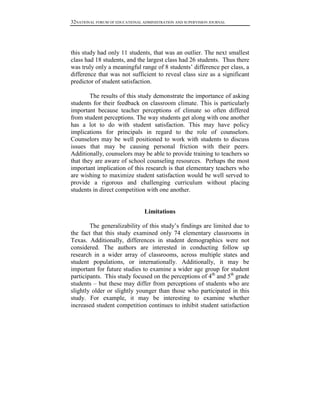 32NATIONAL FORUM OF EDUCATIONAL ADMINISTRATION AND SUPERVISION JOURNAL

this study had only 11 students, that was an outlier. The next smallest
class had 18 students, and the largest class had 26 students. Thus there
was truly only a meaningful range of 8 students’ difference per class, a
difference that was not sufficient to reveal class size as a significant
predictor of student satisfaction.
The results of this study demonstrate the importance of asking
students for their feedback on classroom climate. This is particularly
important because teacher perceptions of climate so often differed
from student perceptions. The way students get along with one another
has a lot to do with student satisfaction. This may have policy
implications for principals in regard to the role of counselors.
Counselors may be well positioned to work with students to discuss
issues that may be causing personal friction with their peers.
Additionally, counselors may be able to provide training to teachers so
that they are aware of school counseling resources. Perhaps the most
important implication of this research is that elementary teachers who
are wishing to maximize student satisfaction would be well served to
provide a rigorous and challenging curriculum without placing
students in direct competition with one another.

Limitations
The generalizability of this study’s findings are limited due to
the fact that this study examined only 74 elementary classrooms in
Texas. Additionally, differences in student demographics were not
considered. The authors are interested in conducting follow up
research in a wider array of classrooms, across multiple states and
student populations, or internationally. Additionally, it may be
important for future studies to examine a wider age group for student
participants. This study focused on the perceptions of 4th and 5th grade
students – but these may differ from perceptions of students who are
slightly older or slightly younger than those who participated in this
study. For example, it may be interesting to examine whether
increased student competition continues to inhibit student satisfaction

 