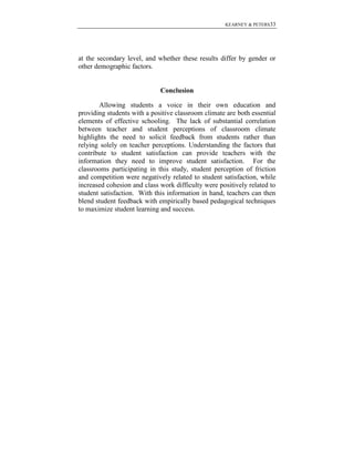 KEARNEY & PETERS33

at the secondary level, and whether these results differ by gender or
other demographic factors.

Conclusion
Allowing students a voice in their own education and
providing students with a positive classroom climate are both essential
elements of effective schooling. The lack of substantial correlation
between teacher and student perceptions of classroom climate
highlights the need to solicit feedback from students rather than
relying solely on teacher perceptions. Understanding the factors that
contribute to student satisfaction can provide teachers with the
information they need to improve student satisfaction. For the
classrooms participating in this study, student perception of friction
and competition were negatively related to student satisfaction, while
increased cohesion and class work difficulty were positively related to
student satisfaction. With this information in hand, teachers can then
blend student feedback with empirically based pedagogical techniques
to maximize student learning and success.

 