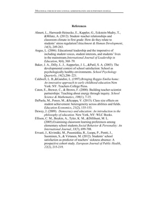 34NATIONAL FORUM OF EDUCATIONAL ADMINISTRATION AND SUPERVISION JOURNAL

References
Ahnert, L., Harwardt-Heinecke, E., Kappler, G., Eckstein-Madry, T.,
&Milatz, A. (2012). Student–teacher relationships and
classroom climate in first grade: How do they relate to
students’ stress regulation?Attachment & Human Development,
14(3), 249-263.
Angus, L. (2006). Educational leadership and the imperative of
including student voices, student interests, and students’ lives
in the mainstream.International Journal of Leadership in
Education, 9(4), 368–79.
Baker, J. A., Dilly, L. J., Aupperlee, J. L., &Patil, S. A. (2003). The
developmental context of school satisfaction: School as
psychologically healthy environments. School Psychology
Quarterly, 18(2),206–221.
Caldwell, L. B.,&Gandini, L. (1997).Bringing Reggio Emilia home:
An innovative approach to early childhood education.New
York: NY. Teachers College Press.
Caton, E., Brewer, C., & Brown, F. (2000). Building teacher-scientist
partnerships: Teaching about energy through inquiry. School
Science & Mathematics, 100(1), 7-15.
DePaola, M., Ponzo, M., &Scoppa, V. (2013). Class size effects on
student achievement: heterogeneity across abilities and fields.
Education Economics, 21(2), 135-153.
Dewey, J. (2009). Democracy and education: An introduction to the
philosophy of education. New York, NY: WLC Books.
Ellison, C. M., Boykin, A., Tyler, K. M., &Dillihunt, M. L.
(2005).Examining classroom learning preferences among
elementary school students.Social Behavior & Personality: An
International Journal, 33(7), 699-708.
Ervasti, J., Kivimäki, M., Puusniekka, R., Luopa, P., Pentti, J.,
Suominen, S., & Virtanen, M. (2012). Students’ school
satisfaction as predictor of teachers’ sickness absence: A
prospective cohort study. European Journal of Public Health,
22(2), 215-219.

 