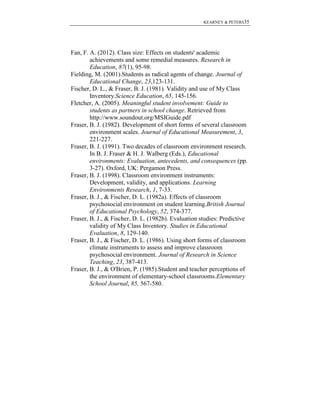 KEARNEY & PETERS35

Fan, F. A. (2012). Class size: Effects on students' academic
achievements and some remedial measures. Research in
Education, 87(1), 95-98.
Fielding, M. (2001).Students as radical agents of change. Journal of
Educational Change, 23,123-131.
Fischer, D. L., & Fraser, B. J. (1981). Validity and use of My Class
Inventory.Science Education, 65, 145-156.
Fletcher, A. (2005). Meaningful student involvement: Guide to
students as partners in school change. Retrieved from
http://www.soundout.org/MSIGuide.pdf
Fraser, B. J. (1982). Development of short forms of several classroom
environment scales. Journal of Educational Measurement, 3,
221-227.
Fraser, B. J. (1991). Two decades of classroom environment research.
In B. J. Fraser & H. J. Walberg (Eds.), Educational
environments: Evaluation, antecedents, and consequences (pp.
3-27). Oxford, UK: Pergamon Press.
Fraser, B. J. (1998). Classroom environment instruments:
Development, validity, and applications. Learning
Environments Research, 1, 7-33.
Fraser, B. J., & Fischer, D. L. (1982a). Effects of classroom
psychosocial environment on student learning.British Journal
of Educational Psychology, 52, 374-377.
Fraser, B. J., & Fischer, D. L. (1982b). Evaluation studies: Predictive
validity of My Class Inventory. Studies in Educational
Evaluation, 8, 129-140.
Fraser, B. J., & Fischer, D. L. (1986). Using short forms of classroom
climate instruments to assess and improve classroom
psychosocial environment. Journal of Research in Science
Teaching, 23, 387-413.
Fraser, B. J., & O'Brien, P. (1985).Student and teacher perceptions of
the environment of elementary-school classrooms.Elementary
School Journal, 85, 567-580.

 