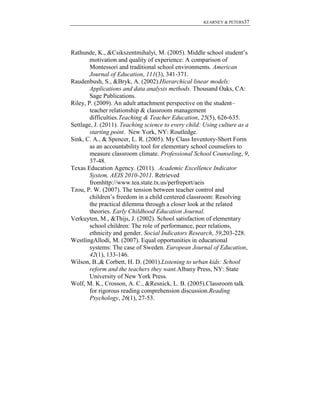 KEARNEY & PETERS37

Rathunde, K., &Csikszentmihalyi, M. (2005). Middle school student’s
motivation and quality of experience: A comparison of
Montessori and traditional school environments. American
Journal of Education, 111(3), 341-371.
Raudenbush, S., &Bryk, A. (2002).Hierarchical linear models:
Applications and data analysis methods. Thousand Oaks, CA:
Sage Publications.
Riley, P. (2009). An adult attachment perspective on the student–
teacher relationship & classroom management
difficulties.Teaching & Teacher Education, 25(5), 626-635.
Settlage, J. (2011). Teaching science to every child: Using culture as a
starting point. New York, NY: Routledge.
Sink, C. A., & Spencer, L. R. (2005). My Class Inventory-Short Form
as an accountability tool for elementary school counselors to
measure classroom climate. Professional School Counseling, 9,
37-48.
Texas Education Agency. (2011). Academic Excellence Indicator
System, AEIS 2010-2011. Retrieved
fromhttp://www.tea.state.tx.us/perfreport/aeis
Tzou, P. W. (2007). The tension between teacher control and
children’s freedom in a child centered classroom: Resolving
the practical dilemma through a closer look at the related
theories. Early Childhood Education Journal.
Verkuyten, M., &Thijs, J. (2002). School satisfaction of elementary
school children: The role of performance, peer relations,
ethnicity and gender. Social Indicators Research, 59,203-228.
WestlingAllodi, M. (2007). Equal opportunities in educational
systems: The case of Sweden. European Journal of Education,
42(1), 133-146.
Wilson, B.,& Corbett, H. D. (2001).Listening to urban kids: School
reform and the teachers they want.Albany Press, NY: State
University of New York Press.
Wolf, M. K., Crosson, A. C., &Resnick, L. B. (2005).Classroom talk
for rigorous reading comprehension discussion.Reading
Psychology, 26(1), 27-53.

 