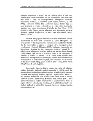 22NATIONAL FORUM OF EDUCATIONAL ADMINISTRATION AND SUPERVISION JOURNAL

strongest proponents of respect for the child as driver of their own
learning was Maria Montessori. She felt that students learn best when
they have a level of developmentally appropriate autonomy
(Lockhorst, Wubbels, & Van Oers, 2010; Lapota, Wallace, & Finn,
2005; Montessori, 1967). The Montessori method fosters free and
open discourse in which a student has a voice where meaningful
learning can occur (Lockhorst, Wubbels, & Van Oers, 2010).
Similarly, John Dewey viewed education as a democratic exercise,
requiring student involvement in their own educational choices
(Dewey, 2009).
Another pedagogical innovator who has emphasized student
involvement in their own education is Loris Malaguzzi. His
development of the Reggio Emilia approach was founded on the idea
that the child/student is capable of being an active participant in their
own learning (Caldwell &Gandini, 1997). Malaguzzi espoused a less
hierarchical structure in the classroom, replaced instead by a
collaborative relationship between student and teacher. In the Reggio
Emilia model, each student is treated as a part of the community of
learning (Caldwell &Gandini, 1997). Many other authors have
emphasized the importance of meaningful student involvement in their
own education as curriculum designers, self-advocates, and evaluators
in the classroom (Fielding, 2001; Fletcher, 2005; Friere, 1998; Klein,
2003; Wilson & Corbett, 2001).
Importantly, there is data to support the value of soliciting
student feedback. Rathunde andCsikszentmihalyi (2005) found that
compared to traditional educational settings, schools in which student
feedback was regularly solicited reported, “higher affect, potency…
and intrinsic motivation,”than schools with lower levels of student
feedback (p.363). Additionally, Kennedy, and Datnow (2011) have
identified increased student involvement as a common trait found in
highly effective schools, and WestlingAllodi (2007) found that when
student feedback is utilized to improve classroom climate, learning
outcomes improve.

 
