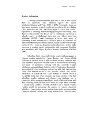 KEARNEY & PETERS23

Student Satisfaction
“Although (students) spend a great deal of time in their school,
there is relatively little attention (given to) school
satisfaction”(Verkuyten&Thijs, 2002, p. 203). Fortunately, there has
been some promising research conducted recently in this area. Baker,
Dilly, Aupperlee, and Patil (2003) have begun to explore how a child’s
adjustment to schooling impacts their psychological well-being – their
theory is that student who do not have a satisfactory experience in
schools receive psychological harm that can follow them into
adulthood. Griffith (2000) conducted a large- scale study of
elementary school students (N=25,577) in which he examined the
relationship between student satisfaction, student teacher relationships,
and the level of order and discipline in the classroom. In this study,
increases in student teacher relationships and classroom discipline
were correlated with higher levels of student satisfaction (Griffith,
2000).
Schooling that is connected with the local workforce appears to
enhance student satisfaction. Caton, Brewer, and Brown (2000)
facilitated a research study in which science teachers co-taught with
local scientists to provide students with an increased understanding
and hands on experience working with real scientists. Student
satisfaction surveys indicate that this model of instruction dramatically
increased the level of satisfaction students had with their own learning.
There also appears to be a link between student and teacher
satisfaction. In a study of over 17,000 students in Finland, Ervasti et
al. (2012) found that when students are more satisfied with their
schooling, teacher sickness and absence rate declines, but in
classrooms where students report higher levels of dissatisfaction with
their schooling, their teachers utilize more sick days. Thus, a number
of studies have identified student satisfaction as a crucial outcome
variable useful in measuring the success of various classroom
initiatives. Nevertheless, student satisfaction remains an understudied
classroom climate variable, and many authors have called for more

 